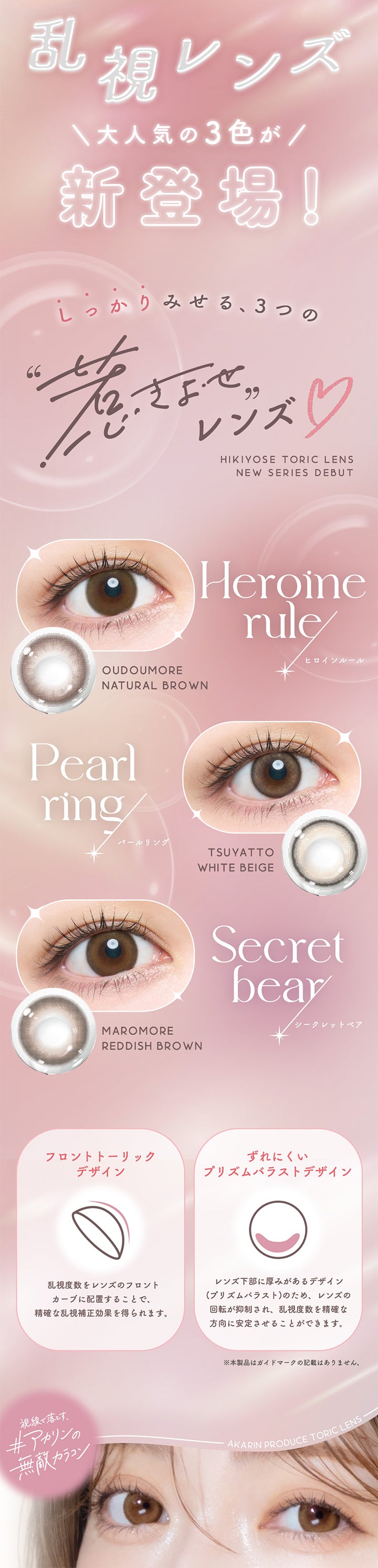 乱視レンズ, 大人気の3色が新登場！, しっかりみせる、３つの引き寄せレンズ, Hikiyose Toric lens New Series Debut, Heroine rule(ヒロインルール) Oudoumore Natural Brown, Pearl ring(パールリング) Tsuyatto White Beige, Secret bear(シークレットベア) Maromore Reddish Brown, フロントトーリックデザイン：乱視度数をレンズのフロントカーブに配置することで、正確な乱視補正効果を得られます。, ずれにくいプリズムバラストデザイン：レンズ下部に厚みがあるデザイン(プリズムバラスト)のため、レンズの回転が抑制され、乱視度数を正確な方向に安定させることができます。※本製品はガイドマークの記載はありません。, 視線で落とすアカリンの無敵カラコン, Akarin produce Toric lens | メロットトーリック melotte Toric 1day 乱視用カラコン カラーコンタクト
