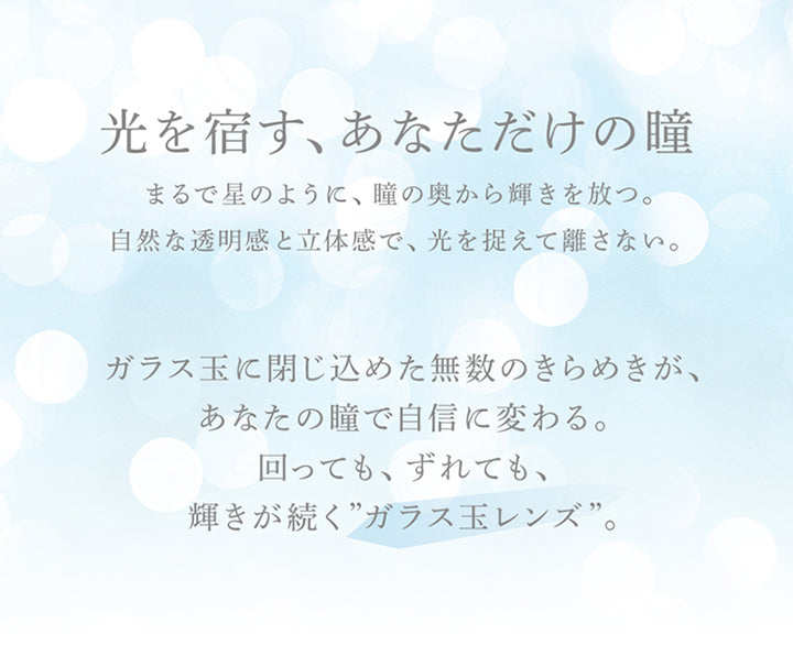 光を宿す、あなただけの瞳, まるで星のように、瞳の奥から輝きを放つ。, 自然な透明感と立体感で、光を捉えて離さない。, ガラス玉に閉じ込めた無数のきらめきが、あなたの瞳で自信に変わる。, 回っても、ずれても、輝きが続く”ガラス玉レンズ”。 | eyestar アイスター 1day カラコン カラーコンタクト
