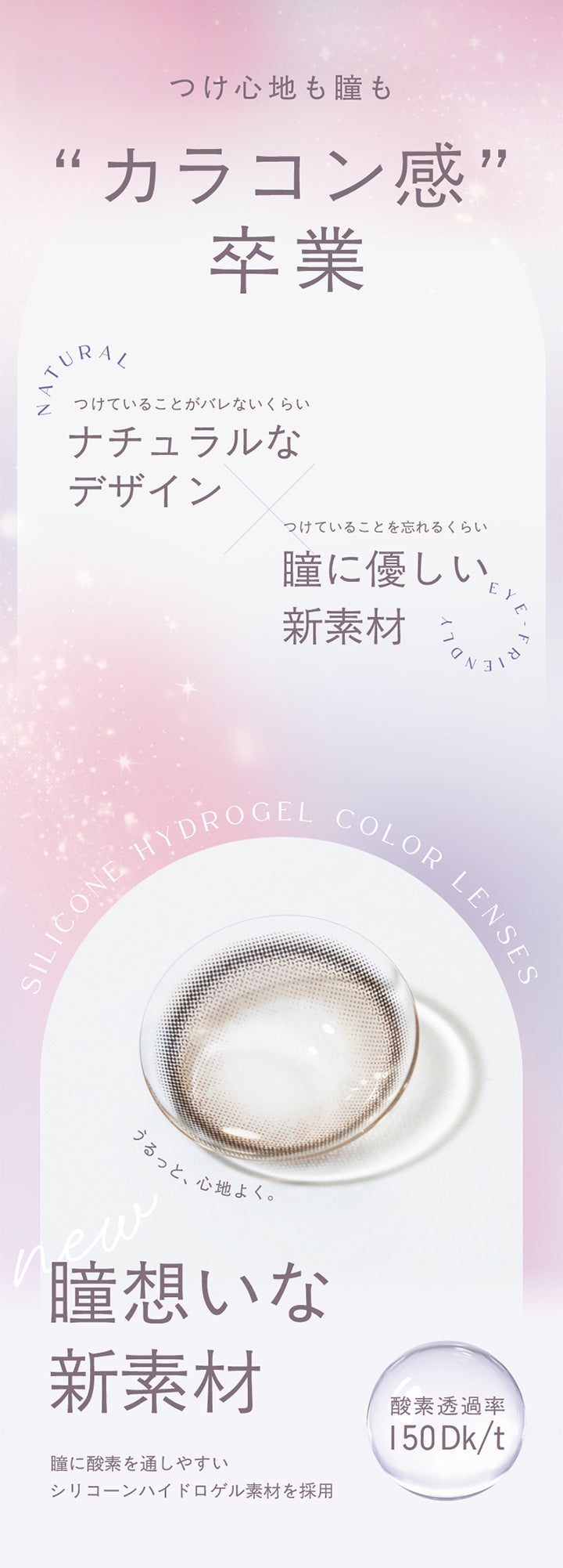 つけ心地も瞳も,“カラコン感”,Natural,卒業,つけていることがバレないくらい,ナチュラルな,デザイン,つけていることを忘れるくらい,瞳に優しい 新素材,Silicone Hydrogel,Color Lenses,うるっと心地よく。,new,瞳想いな,新素材,瞳に酸素を通しやすい,シリコーンハイドロゲル素材を採用,酸素透過率,150Dk/t,|トパーズシリコーンハイドロゲル(TOPARDS SILICONE HYDROGEL) 1day カラコン カラーコンタクト