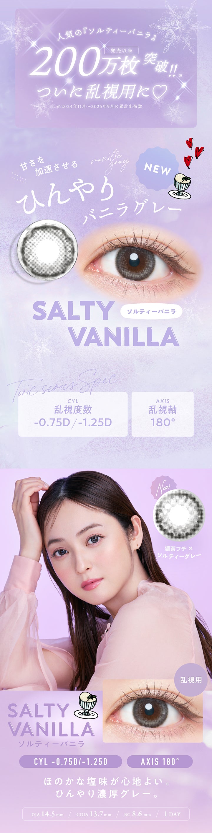 人気の『ソルティーバニラ』発売以来200万枚突破!!ついに乱視用に♡※2024年11月~2025年9月の累計出荷数, New 甘さを加速させるひんやりバニラグレー, ソルティーバニラ(Salty Vanilla), 濃茶フチ × ソルティーグレー, ほのかな塩味が心地よい。ひんやり濃厚グレー, DIA14.5mm, GDIA13.7mm, BC8.6mm, 1day, Tric Series Spec, CYL(乱視度数) -0.75D/-1.25D, AXIS乱視軸180° | フランミー トーリック FLANMY TORIC 1day カラコン カラーコンタクト
