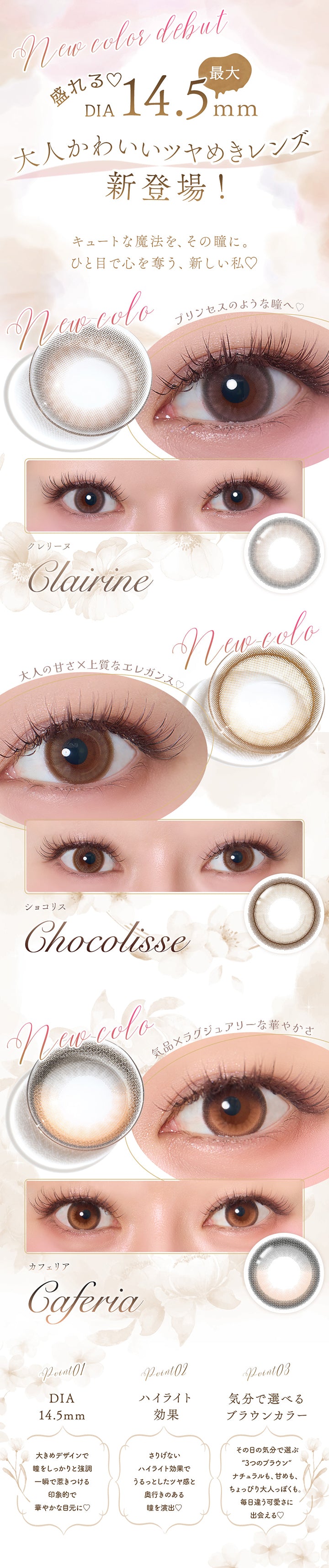 new color debut, 盛れる♥DIA最大14.5mm, 大人かわいいツヤめきレンズ新登場！, キュートな魔法を、その瞳に。ひと目で心を奪う、新しい私♡, クレリーヌ(Clarine) プリンセスのような瞳へ♡, ショコリス(Chocolisse) 大人の甘さ × 上品なエレガンス♡, カフェリア(Caferia) 気品 × ラグジュアリーな華やかさ, Point01 DIA14.5mm：大きめデザインで瞳をしっかりと強調。一瞬で惹きつける印象的で華やかな目元に♡, Point02 ハイライト効果：さりげないハイライト効果でうるっとしたツヤ感と奥行きのある瞳を演出♡, Point03 気分で選べるブラウンカラー：その日の気分で選ぶ3つのブラウン。ナチュラルも、甘メモ、ちょっぴり大人っぽくも。毎日違う可愛さに出会える♡ | フェレーヌ ferenne 1day カラコン カラーコンタクト
