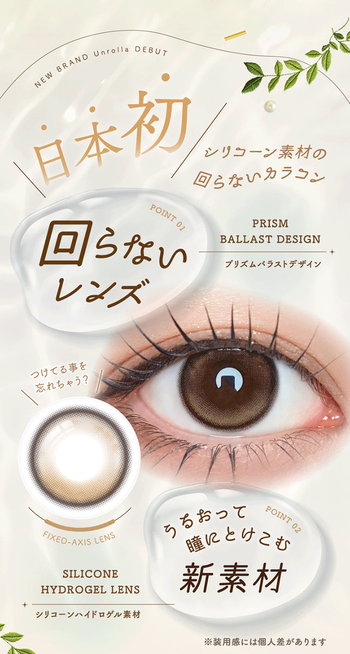 New Brand Unrolla Debut, 日本初 シリコーン素材の回らないカラコン, Point 01, 回らないレンズ, Prism Ballast Design, プリズムバラストデザイン, つけてる事を 忘れちゃう?, Fixed Axis Lens, Point 02, うるおって 瞳にとけこむ 新素材, Silicone Hydrogel Lens, シリコーンハイドロゲル素材, ※装用感には個人差があります | アンローラ Unrolla 1day カラコン カラーコンタクト
