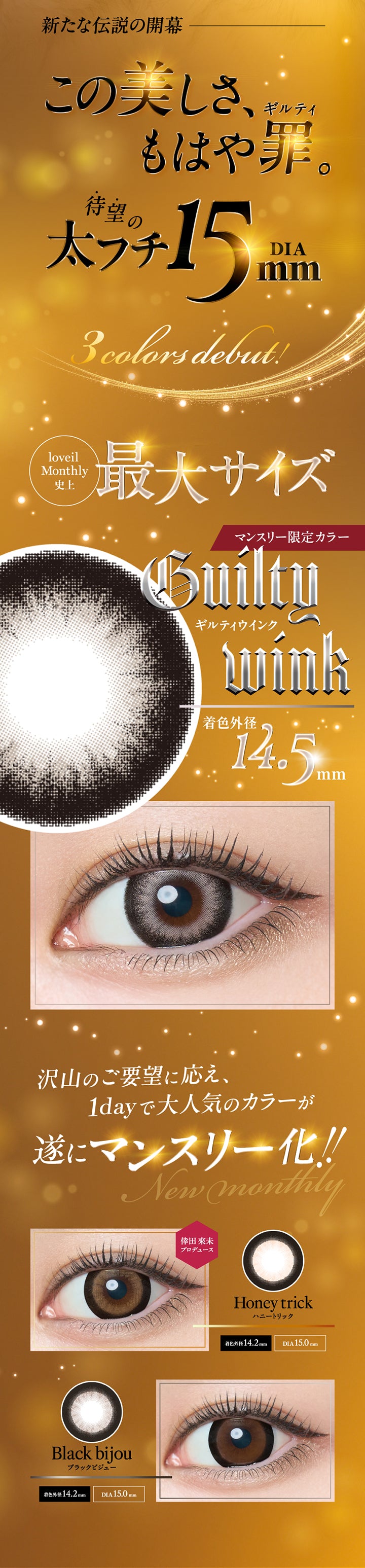 新たな伝説の開幕, この美しさ、もはや罪(ギルティ)。, 待望の太フチDIA15.0mm 3 colors debut!, loveil Monthly史上最大サイズ, マンスリー限定カラー, ギルティウインク(Guilty Wink), 着色外径14.5mm, 沢山のご要望に応え、1dayで大人気のカラーが遂にマンスリー化!!, New Monthly史上最大サイズ倖田來未プロデュース, ハニートリック(Honey trick), 着色外径14.2mm, DIA15.0mm, ブラックビジュー(Black bijou), 着色外径14.2mm, DIA15.0mm | ラヴェールマンスリー loveil Monthly 1month カラコン カラーコンタクト
