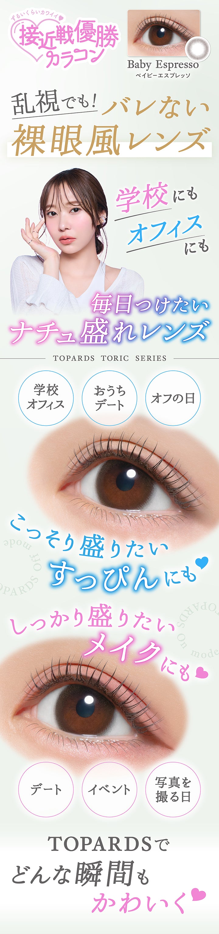 ずるいくらいカワイイ♡接近戦優勝カラコン,ベイビーエスプレッソ(Baby Espresso),乱視でも！バレない裸眼風レンズ,学校にもオフィスにも毎日つけたいナチュ盛れレンズ,Topards Toric Series,学校・オフィス / おうちデート / オフの日,こっそり盛りたいすっぴんにも♡しっかり盛りたいメイクにも♡,デート / イベント / 写真を撮る日,Topardsでどんな瞬間もかわいく♡ | トパーズトーリック TOPARDS TORIC 1day カラコン カラーコンタクト
