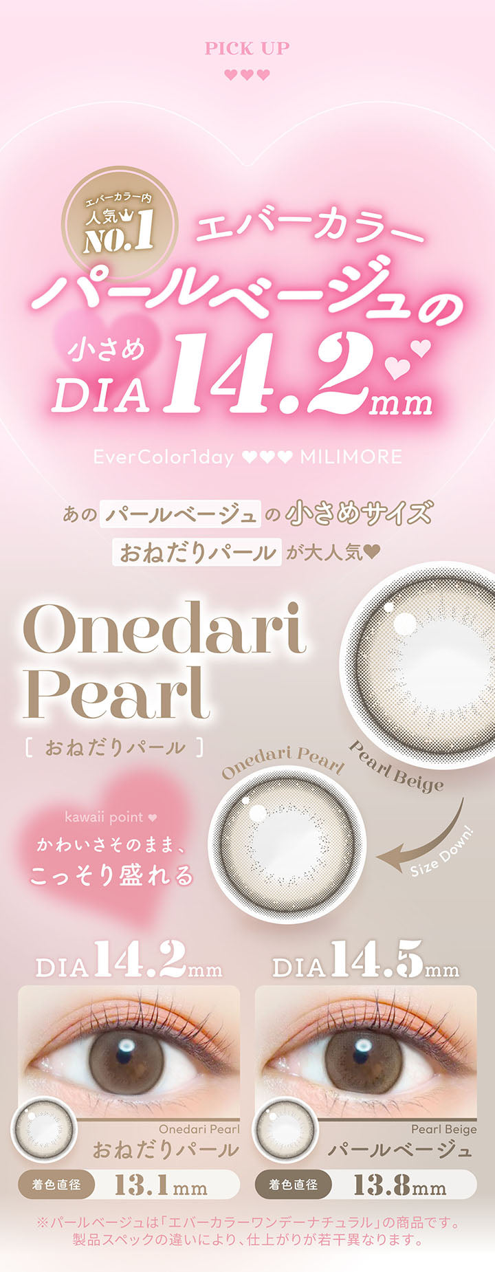 Pick up, エバーカラー内人気NO.1 パールベージュの小さめDIA14.2mm, Ever Color 1day Milimore, あのパールベージュの小さめサイズ、おねだりパールが大人気, Kawaii Point, かわいさそのまま、こっそり盛れる, Pearl Beige Size Down Onedari Pearl, おねだりパール, DIA14.2mm / GDIA13.1mm, パールベージュ, DIA14.5mm / GDIA13.8mm, ※パールベージュは「エバーカラーワンデーナチュラル」の商品です。製品スペックの違いにより、仕上がりが若干異なります。 |  エバーカラーワンデーミリモア EverColor1day MILIMORE カラコン カラーコンタクト
