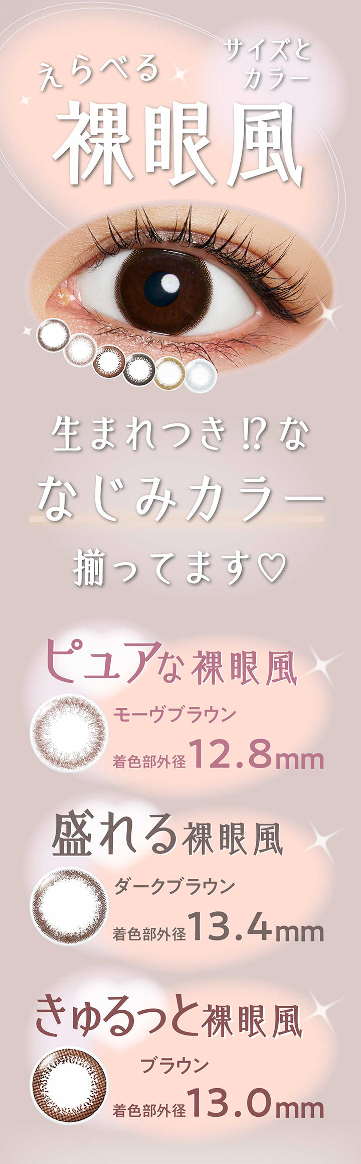 えらべる裸眼風サイズとカラー,生まれつき⁉な馴染みカラー揃ってます,ピュアな裸眼風：モーヴブラウン(Mauve Brown) 着色部外径12.8mm,盛れる裸眼風：ダークブラウン(Dark Brown) 着色部外径13.4mm,きゅるっと裸眼風：ブラウン(Brown) 着色部外径13.0mm | ネオサイトワンデーリングUv Neosight Oneday Ring Uv カラコン カラーコンタクト
