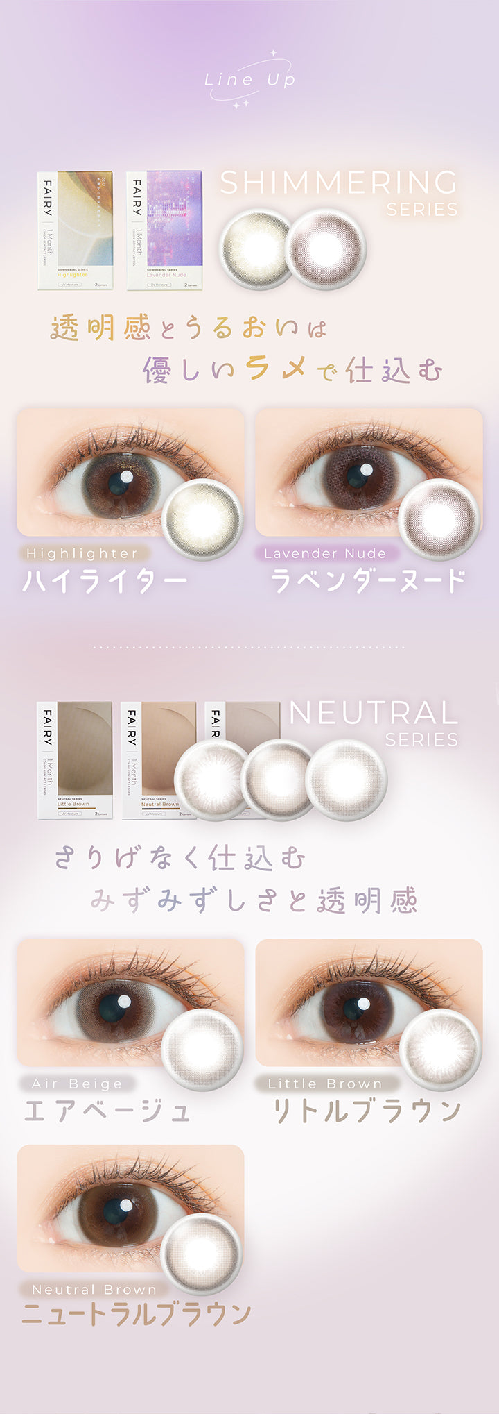 ラインナップ(Line up),透明感とうるおいは優しいラメで仕込む シマーリングシリーズ(Shimmering series)：ハイライター(Highlighter),ラベンダーヌード(Lavender Nude),さりげなく仕込むみずみずしさと透明感 ニュートラルシリーズ(Neutral series)： エアベージュ(Air Beige) リトルブラウン(Little Brown) ニュートラルブラウン(Neutral Brown) | フェアリーワンマンス Fairy 1Month カラコン カラーコンタクト
