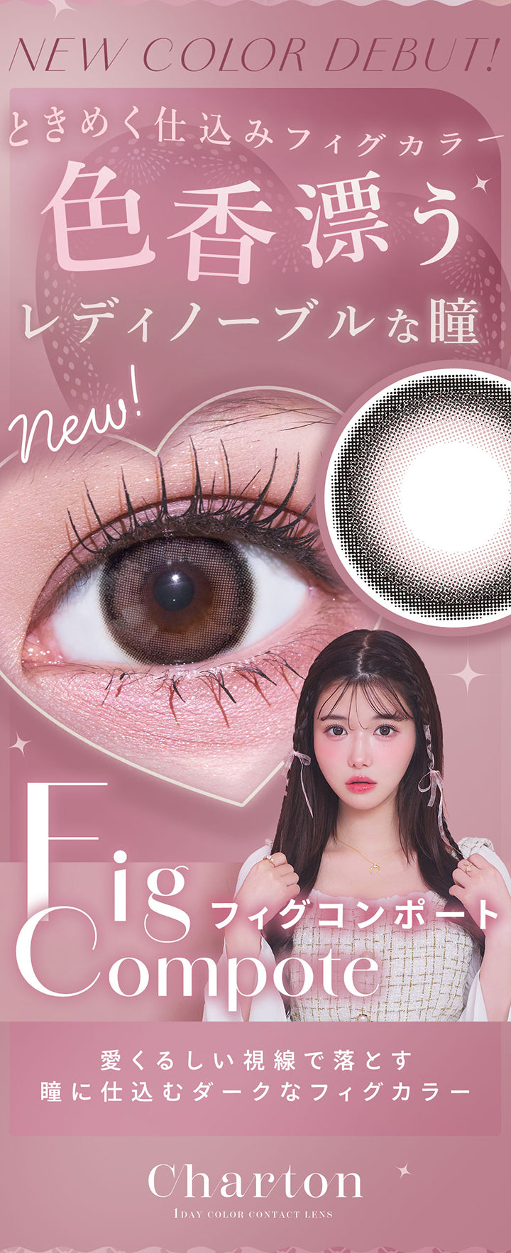 New Color Debut, ときめく仕込みフィグカラー, 色香漂うレディノーブルな瞳, new!, Fig Compote, フィグコンポート, 愛くるしい視線で落とす瞳に仕込むダークなフィグカラー, Charton, 1 Day Color Contact Lens | シャルトンワンデー Charton 1DAY カラコン カラーコンタクト
