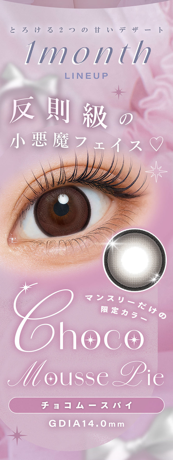 とろける2つの甘いデザート,1month Lineup,反則級の小悪魔フェイス♡,チョコムースパイ(Choco mousse pie),マンスリーだけの限定カラー,GDIA14.0mm | シャルトンワンマンス Charton 1month monthly カラコン カラーコンタクト
