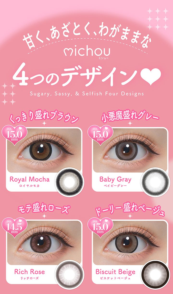ミシュー(michou),甘く、あざとく、ワガママな４つのデザイン,Sugary, Sassy, & Selfish For Designs.,ロイヤルモカ(Royal Mocha) くっきり盛れブラウン DIA最大15.0mm,ベイビーグレー(Baby Gray) 小悪魔盛れグレー DIA最大15.0mm,リッチローズ(Rich Rose) モテ盛れローズ DIA14.5mm,ビスケットベージュ(Biscuit Beige) ドーリー盛れベージュ DIA最大15.0mm | ミシュー michou 1day カラコン カラーコンタクト
