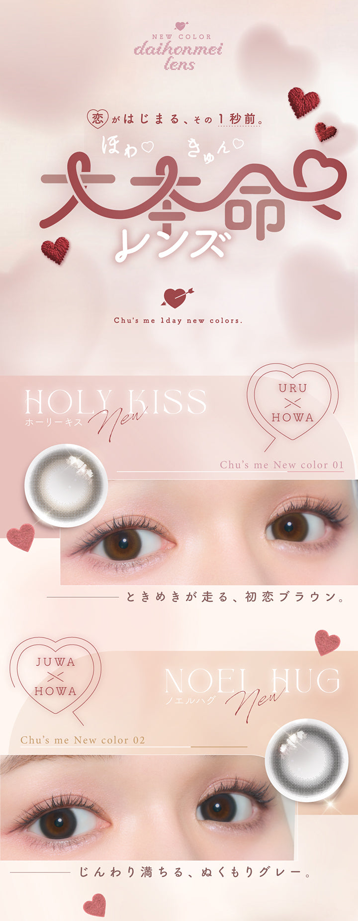 New color daihonmei lens,恋が始まる、その1秒前。ほわきゅん大本命レンズ。,Chu's me 1day new color.,ホーリーキス(Holy Kiss) うるほわ ときめきが走る、初恋ブラウン。,ノエルハグ(Noel Hug) じゅわほわ じんわり満ちる、ぬくもりグレー。 | チューズミー chu's me 1day カラコン カラーコンタクト
