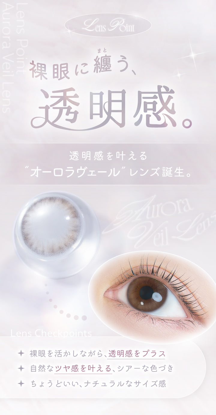 Lens Point,裸眼に纏う、透明感。,透明感を叶えるオーロラヴェールレンズ誕生,Lens Checkpoints,裸眼を活かしながら、透明感をプラス。,自然なツヤ感を叶える、シアーな色づき。,ちょうどいい、ナチュラルなサイズ感。,Aurora Veil Lens | カイカ Kaica 1day カラコン カラーコンタクト
