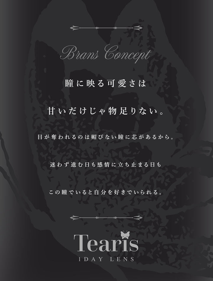 ティアリス(Tearis)のブランドコンセプト,瞳に映る可愛さは甘いだけじゃ物足りない。目が奪われるのは媚びない瞳に芯があるから。迷わず進む日も感情に立ち止まる日もこの瞳でいると自分を好きでいられる。 | ティアリス Tearis 1day カラコン カラーコンタクト
