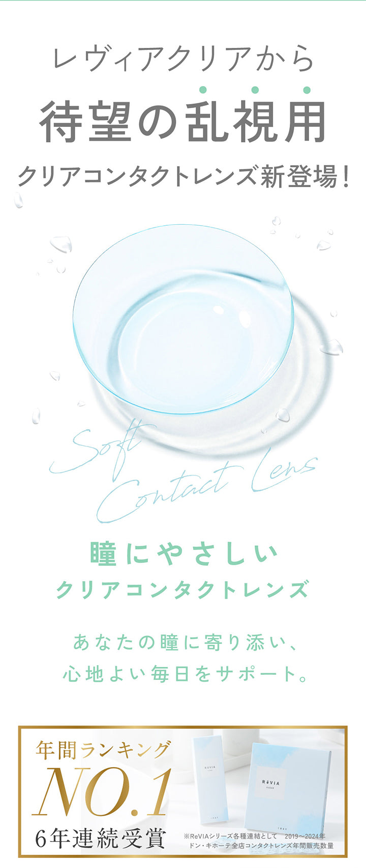 レヴィアクリアから,待望の乱視用,クリアコンタクトレンズ新登場!,Contact Cens,瞳にやさしい,クリアコンタクトレンズ,あなたの瞳に寄り添い、,心地よい毎日をサポート。,年間ランキング,NO.1,6年連続受賞,※ReVIAシリーズ各種連結として ,2019 2024年 ,ドン・キホーテ全店コンタクトレンズ年間販売数量| レヴィアクリアワンデートーリック ReVIA Clear 1day TORIC 乱視用 クリアコンタクト
