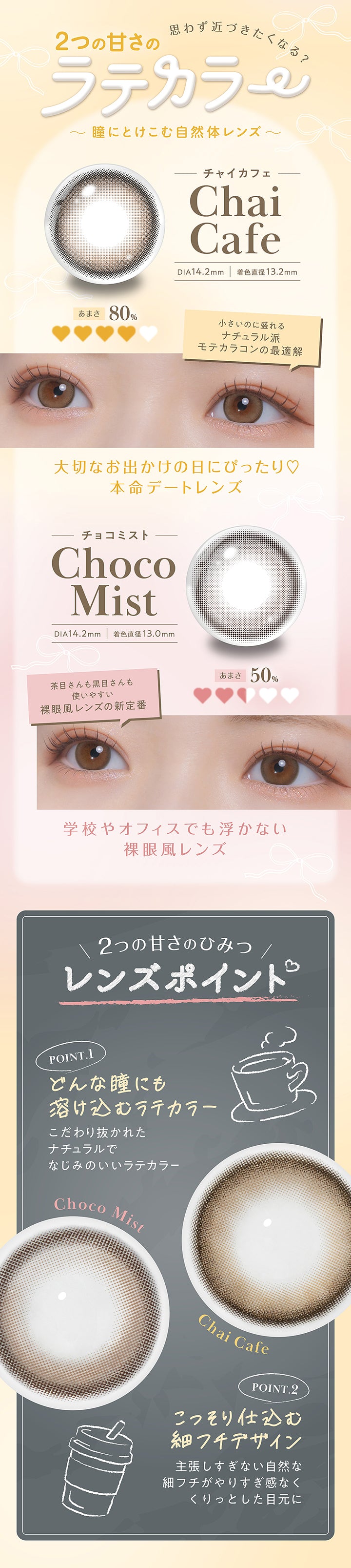 思わず近づきたくなる？2つの甘さのラテカラー～瞳にとけこむ自然体レンズ～,チャイカフェ(Chai Cafe) DIA14.2mm 着色直径13.2mm：甘さ80% 小さいのに盛れるナチュラル派モテカラコンの最適解。大切なお出かけの日にぴったり♡本命デートレンズ,チョコミスト(Choco Mist) DIA14.2mm 着色直径13.0mm：甘さ50% 茶目さんも黒目さんも使いやすい裸眼風レンズの新定番。学校やオフィスでも浮かない裸眼風レンズ,２つの甘さのヒミツ(レンズポイント),Point1 どんな瞳にも溶け込むラテカラー：こだわりぬかれたナチュラルでなじみのいいラテカラー,Point2 こっそり仕込む細フチデザイン：主張しすぎない自然な細フチがやり過ぎ感なくくりっとした目元に | フェリアモワンマンス feliamo 1month Monthly カラコン カラーコンタクト
