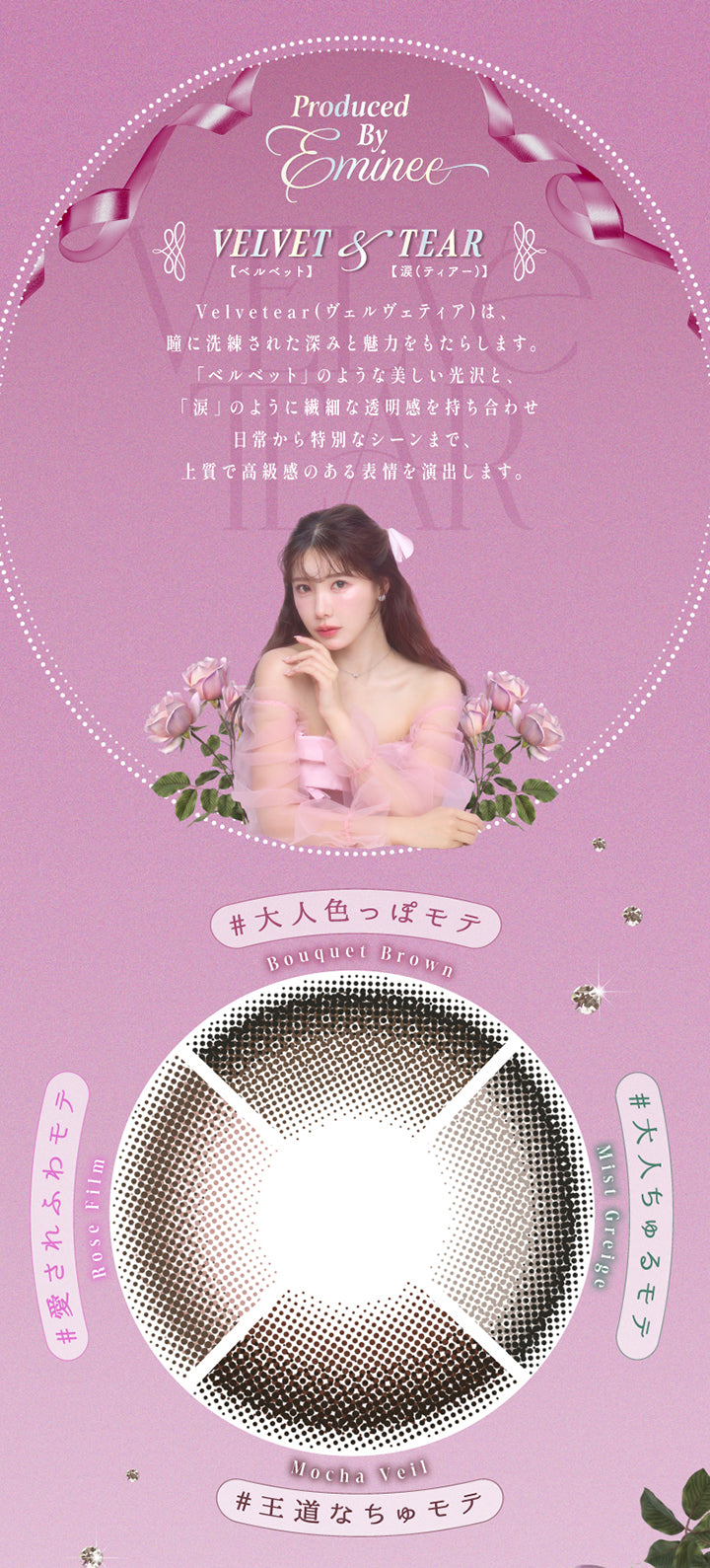 Produced by Eminee,Velvet(ベルベット) & Tear(涙),ヴェルヴェティア(Velvetear)は、瞳に洗練された深みと魅力をもたらします。,「ベルベット」のような美しい光沢と、「涙」のように繊細な透明感を持ち合わせ、日常から特別なシーンまで、上質で高級感のある表情を演出します。,ブーケブラウン(Bouquet Brown) 大人色っぽモテ,ミストグレージュ(Mist Greige) 大人ちゅるモテ,ロゼフィルム(Rose Film) 王道なちゅモテ,モカヴェール(Mocha Veil) 愛されふわモテ | ヴェルヴェティア Velvetear 1day カラコン カラーコンタクト
