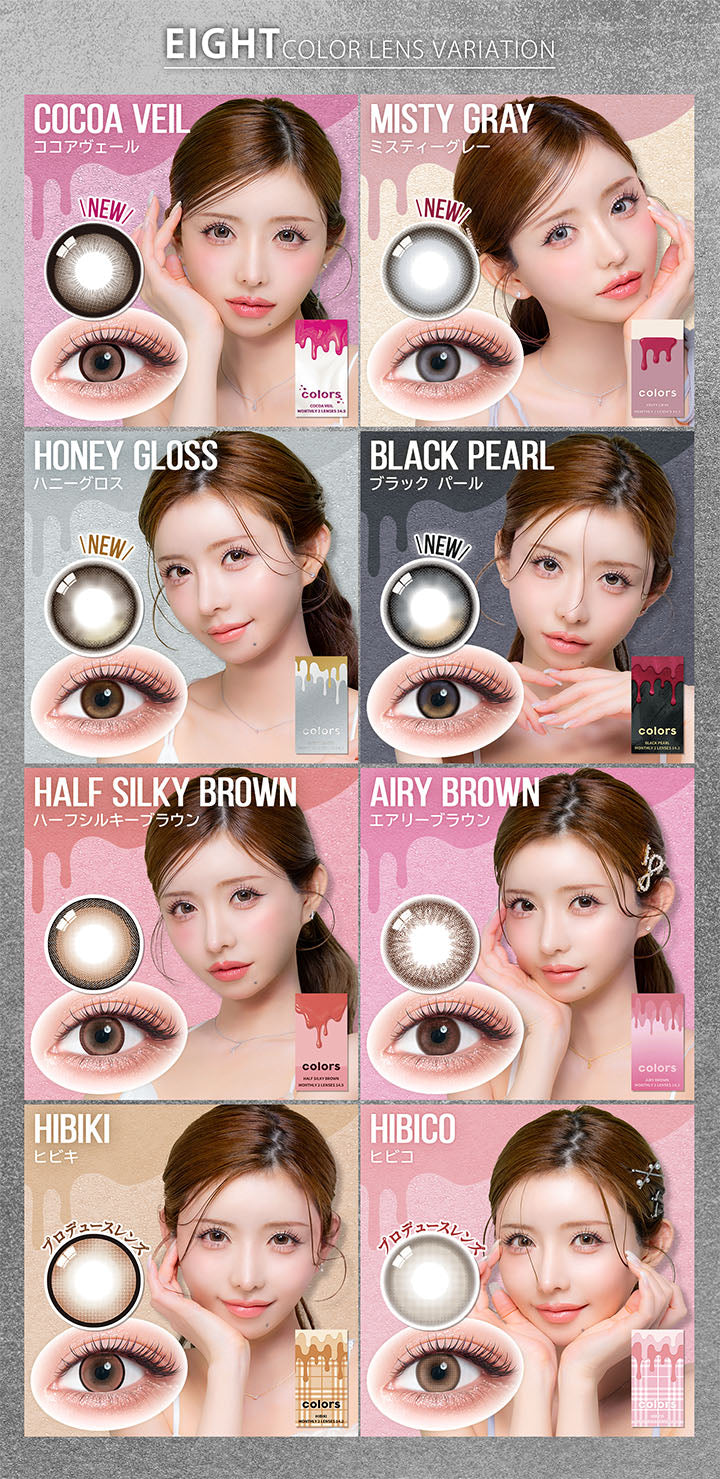 (ラインナップ イメージモデル)Eight Color lens variation,New ココアヴェール(Cocoa Veil),New ミスティーグレー(Misty Gray),New ハニーグロス(Honey Gloss),New ブラックパール(Black Pearl),ハーフシルキーブラウン(Half Silky Brown),エアリーブラウン(Airy Brown),ヒビキ(Hibiki),ヒビコ(Hibico) | カラーズ colors 1month monthly カラコン カラーコンタクト
