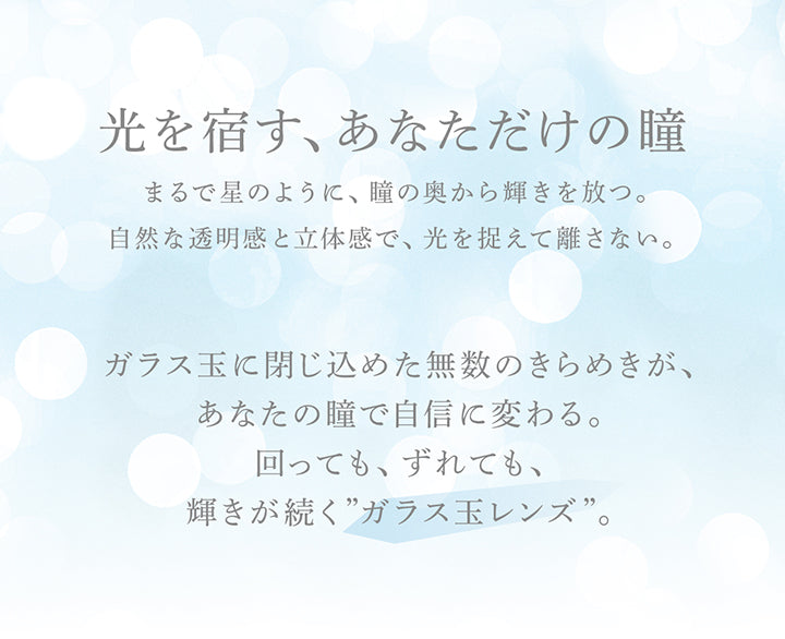 光を宿す、あなただけの瞳,まるで星のように、瞳の奥から輝きを放つ。自然な透明感と立体感で、光を捉えて離さない。ガラス玉に閉じ込めた無数のきらめきが、あなたの瞳で自信に変わる。回っても、ずれても、輝きが続く”ガラス玉レンズ”。 |アイスター eyestar 1day カラコン カラーコンタクト

