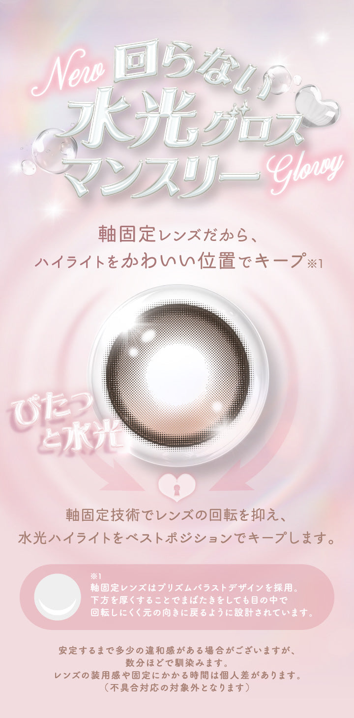 New 回らない水光グロスマンスリー,軸固定レンズだから、ハイライトを可愛い位置でキープ,ピタっと水光,軸固定技術でレンズの回転を抑え、水光ハイライトをベストポジションでキープします。,※軸固定レンズはプリズムバラストデザインを採用。下方を厚くすることでまばたきをしても目の中で回転しにくく元の向きに戻るように設計されています。安定するまで多少の違和感がある場合がございますが、数分ほどで馴染みます。レンズの装用感や固定にかかる時間は個人差があります。(不具合対応の対象外となります) | アイジェニックバイエバーカラー Eyegenic by EverColor 1month カラコン カラーコンタクト
