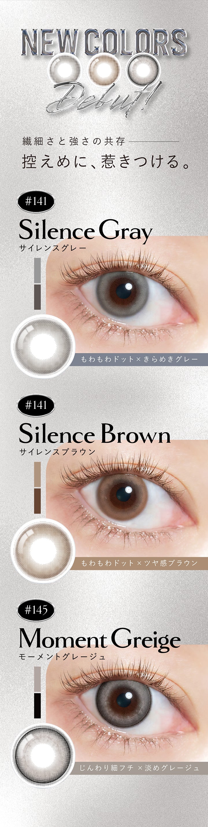 新色(New color) debut,繊細さと強さの共存、控えめに、惹きつける。,サイレンスグレー(Silence Gray) DIA14.1mm もわもわドット×きらめきグレー,サイレンスブラウン(Silence Brown) DIA14.1mm もわもわドット×ツヤ感ブラウン,モーメントグレージュ(Moment Greige) DIA14.5mm じんわり細フチ×淡めグレージュ | クルーム Cruum 1day カラコン カラーコンタクト
