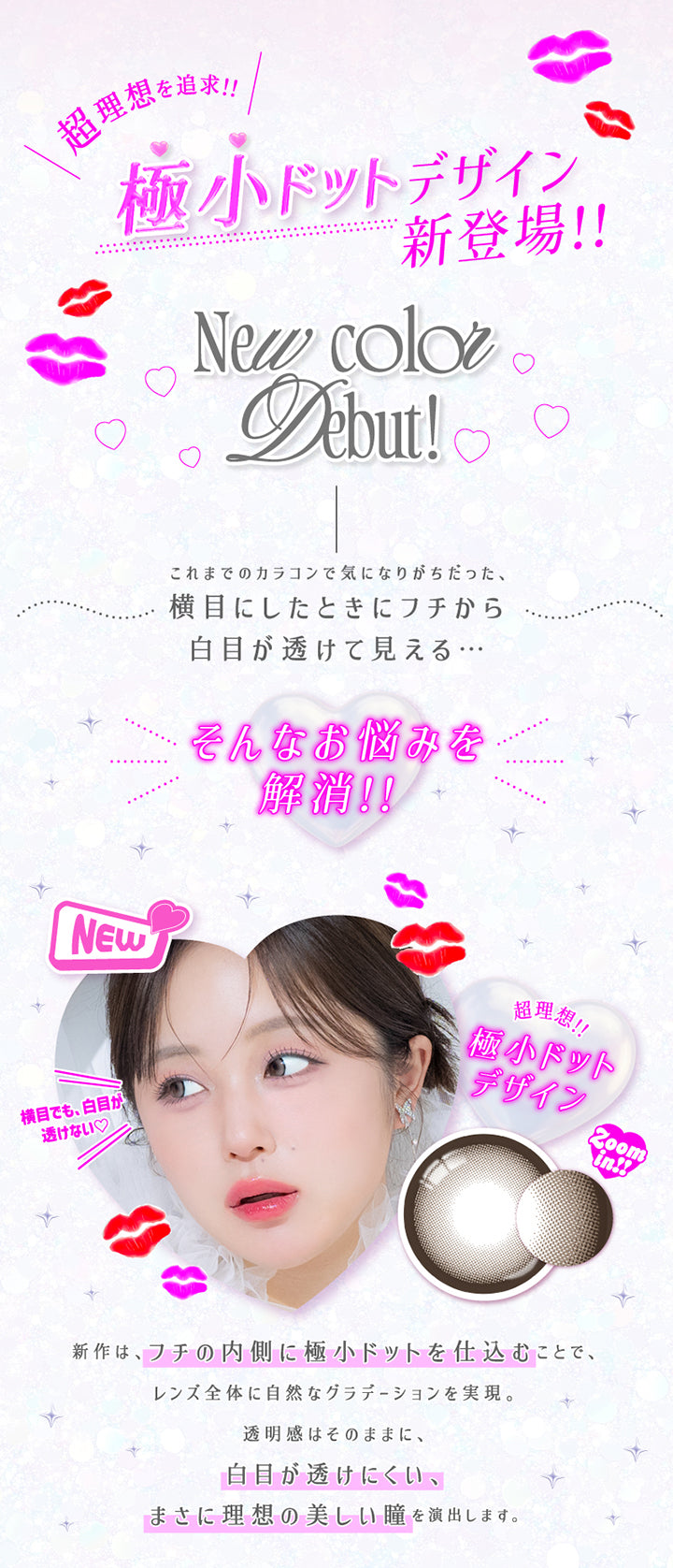 超理想を追求!!極小ドットデザイン新登場!!,New color Debut!,これまでのカラコンで気になりがちだった、横目にしたときにフチから白目が透けて見える…そんなお悩みを解消!!,横目でも、白目が透けない♡,新作は、フチの内側に極小ドットを仕込むことで、レンズ全体に自然なグラデーションを実現。,透明感はそのままに、白目が透けにくい、まさに理想の美しい瞳を演出します。 | 超モテコンウルトラワンデー Motecon Ultra Oneday 1day カラコン カラーコンタクト
