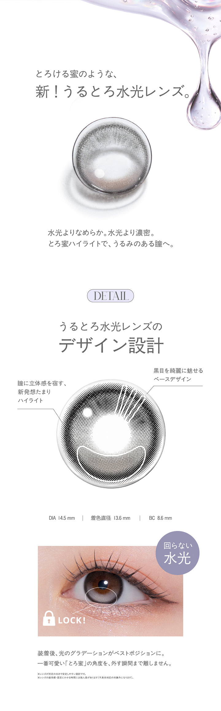 とろける蜜のような、新!うるとろ水光レンズ。,水光よりなめらか。水光より濃密。とろ蜜ハイライトで、うるみのある瞳へ。,うるとろ水光レンズのデザイン設計,黒目を綺麗に魅せるベースデザイン,瞳に立体感を宿す、新発想たまりハイライト,DIA14.2mm/14.5mm BC8.6mm,回らない水光,装着後、光のグラデーションがベストポジションに。一番可愛い「とろ蜜」の角度を、外す瞬間まで離しません。,※レンズが所定の向きで安定しやすい設計です。,※レンズの装用感·国定にかかる時間には領人差があります(不具合対応の対象外になります)。 | モラクワンデー Molak 1Day カラコン カラーコンタクト
