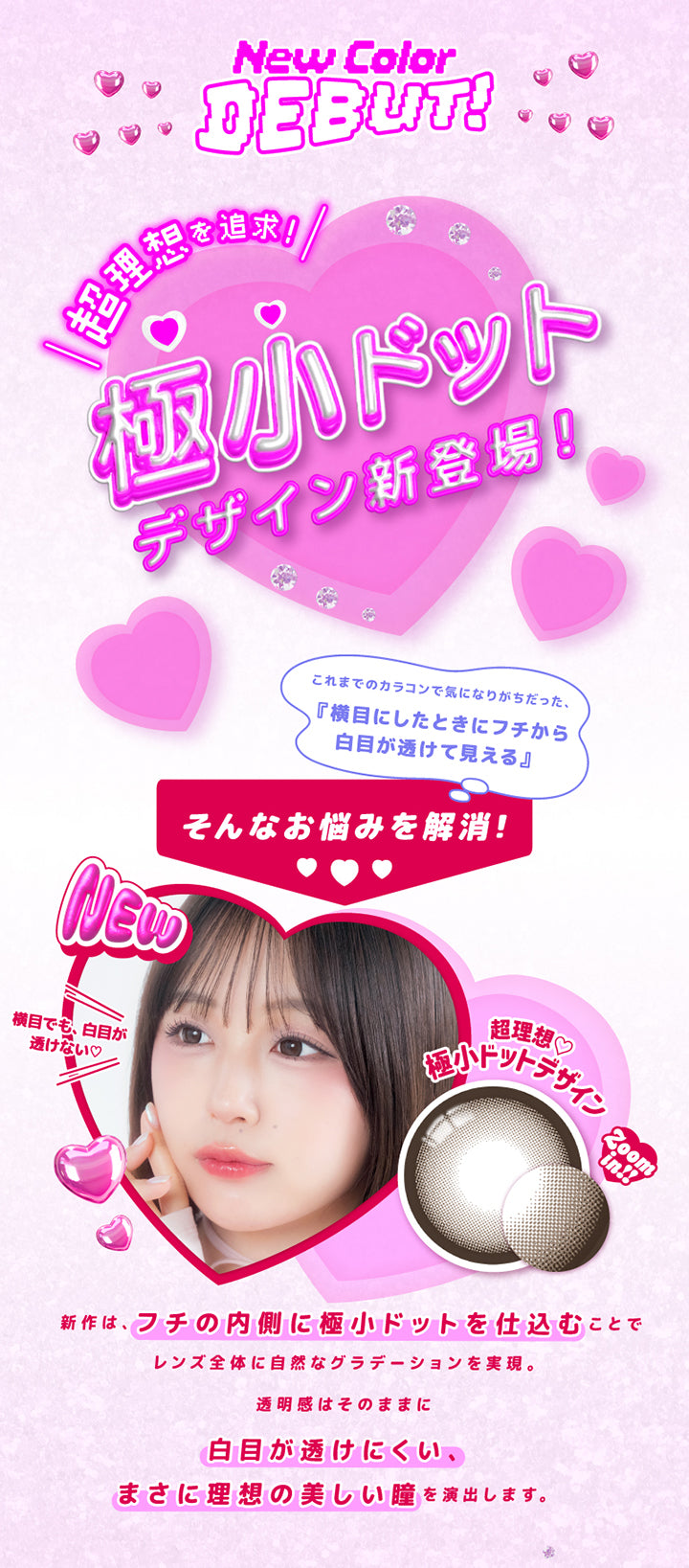 超理想を追求!!極小ドットデザイン新登場!!,New color Debut!,これまでのカラコンで気になりがちだった、横目にしたときにフチから白目が透けて見える…そんなお悩みを解消!!,横目でも、白目が透けない♡,新作は、フチの内側に極小ドットを仕込むことで、レンズ全体に自然なグラデーションを実現。,透明感はそのままに、白目が透けにくい、まさに理想の美しい瞳を演出します。 | 超モテコンウルトラマンスリー Motecon Ultra Monthly 1month カラコン カラーコンタクト
