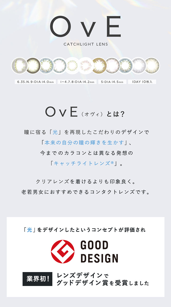 OvE, CATCHLIGHT LENS, 6.3S.N.9:DIA14.0mm, 1~4. | オヴィ OvE 1day カラコン カラーコンタクト.8:DIA 14.2mm, 5:DIA 14.5mm, 1DAY 10枚入, OvE, 瞳に宿る「光」を再現したこだわりのデザインで「本来の自分の瞳の輝きを生かす」、, 今までのカラコンとは異なる発想の「キャッチライトレンズ®」。, (オヴィ)とは?, クリアレンズを着けるよりも印象良く。老若男女におすすめできるコンタクトレンズです。, 業界初!, 「光」をデザインしたというコンセプトが評価されレンズデザインでグッドデザイン賞を受賞しました | オヴィ OvE 1day カラコン カラーコンタクト
