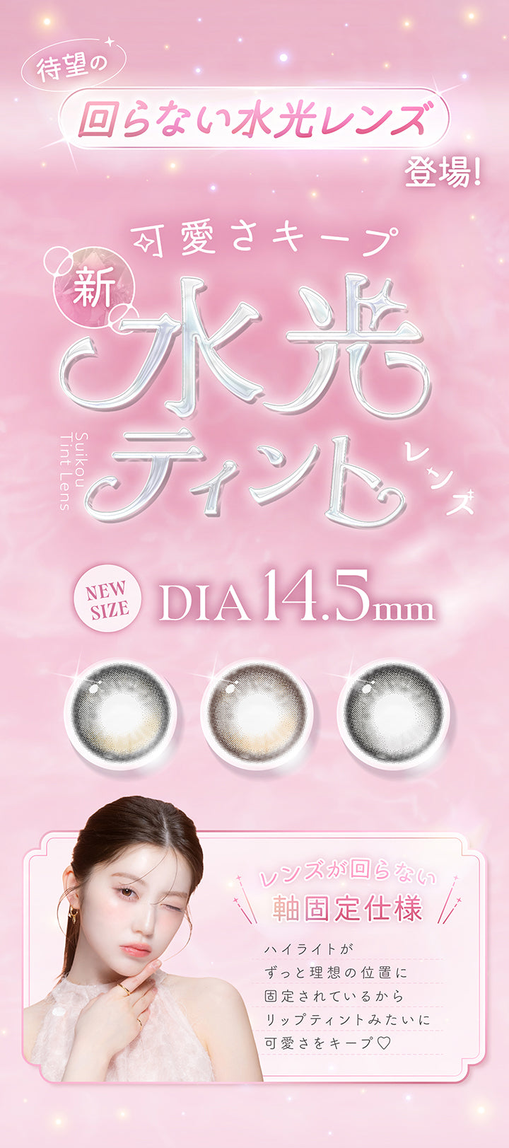 待望の回らない水光レンズ登場,可愛さキープ 新水光ティント,新サイズDIA14.5mm,レンズが回らない軸固定仕様,ハイライトがずっと理想の位置に固定されているからリップティントみたいに可愛さをキープ♡ | カイカ Kaica 1day カラコン カラーコンタクト
