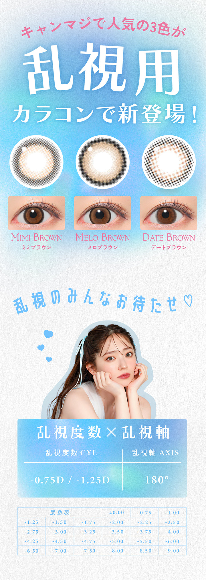 キャンマジで人気の3色が,乱視用カラコンで新登場!,ミミブラウン(Mimi Brown),メロブラウン(Melo Brown),デートブラウン(Date Brown),乱視のみんなお待たせ♡,乱視度数×乱視軸-0.75D / -1.25D,乱視軸 AXIS 180°,度あり/度なし,1箱10枚入り,度数表 ±0.00 -0.75 -1.00 -1.25 -1.50 -1.75 -2.00 -2.25 -2.50 -2.75 -3.00 -3.25 -3.50 -3.75 -4.00 -4.25 -4.50 -4.75 -5.00 -5.50 -6.00 -6.50 7.00 -7.50 -8.00 -8.50 -9.00 | キャンディーマジック トーリックワンデー Candy Magic toric 1Day カラコン カラーコンタクト