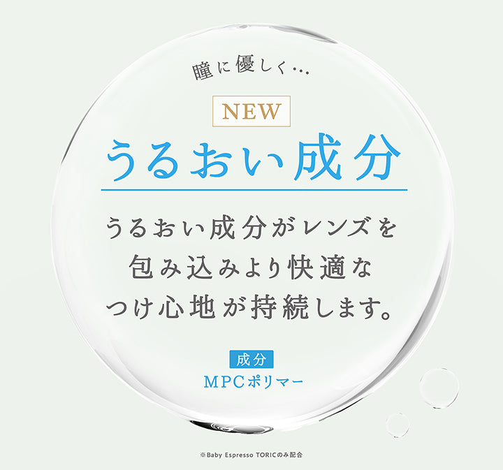 瞳に優しく,New　うるおい成分,うるおい成分がレンズを包み込みより快適なつけ心地が持続します。,成分：MPCポリマー,※Baby Espresso TORICのみ配合 | トパーズトーリック TOPARDS TORIC 1day カラコン カラーコンタクト
