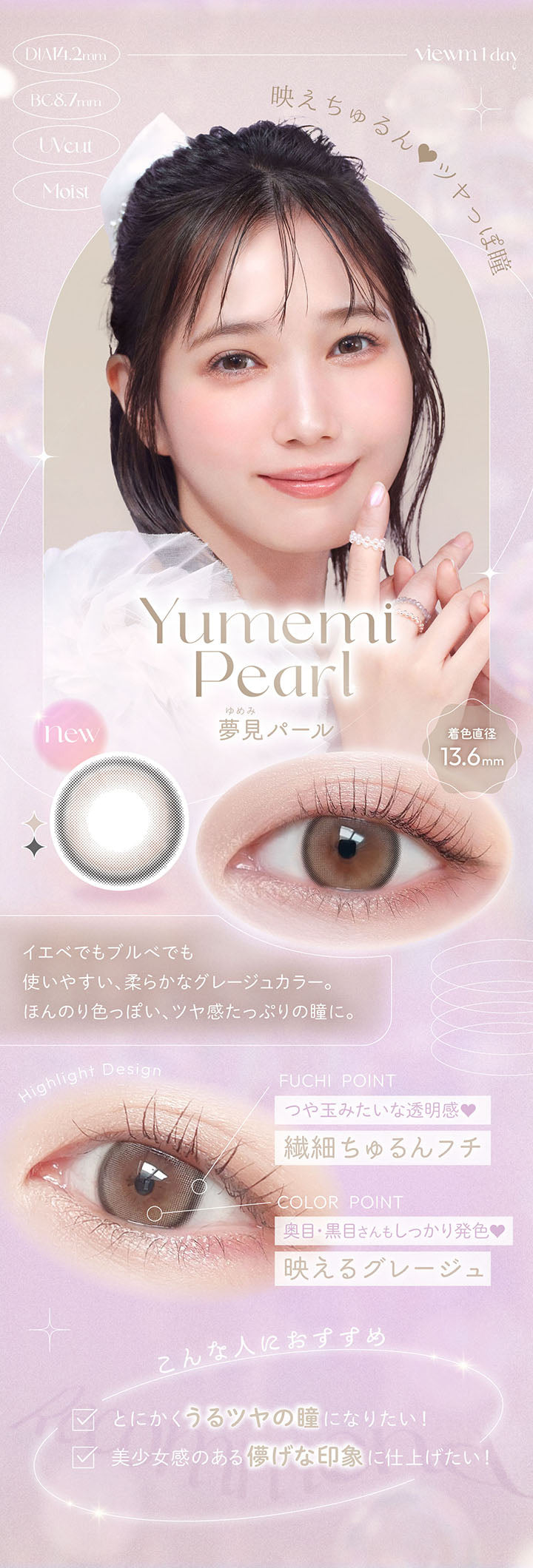 viewm 1 day, DIA14.2mm, BC8.7mm, UVcut, Moist, 映えちゅる, ツヤっぽ瞳, Yumemi Pearl, 夢見パール, new, 着色直径13.6mm, イエべでもブルべでも使いやすい、柔らかなグレージュカラー。, ほんのり色っぽい、ツヤ感たっぷりの瞳に。, Highlight Design, FUCHI POINT, つや玉みたいな透明感♥, 繊細ちゅるんフチ, COLOR POINT, 奥目·黒目さんもしっかり発色♥, 映えるグレージュ, こんな人におすすめ, とにかくうるツヤの瞳になりたい!, 美少女感のある儚げな印象に仕上げたい! | ビュームワンデー Viewm 1day カラコン カラーコンタクト
