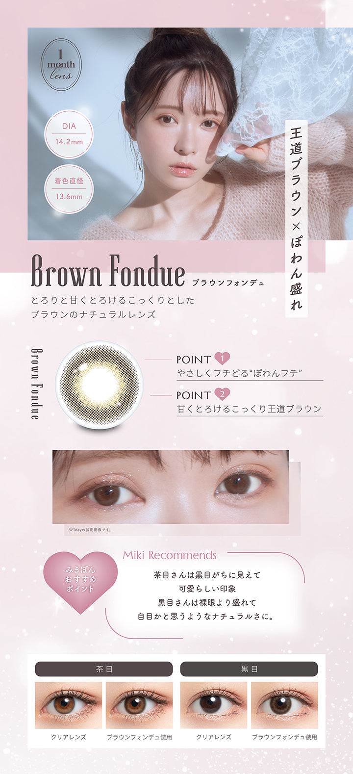 ブラウンフォンデュ(Brown Fondue) 1month lens DIA14.2mm 着色直径13.6mm,王道ブラウン × ぽわん盛れ,とろりと甘くとろけるこっくりとしたブラウンのナチュラルレンズ,Point1：やさしくフチどるぽわんフチ,Point2：甘くとろけるこっくり王道ブラウン,みきぽんおすすめポイント(Miki Recommends):茶目さんは黒目がちに見えて可愛らしい印象、黒目さんは裸眼より盛れて自目かと思うようなナチュラルさに。,茶目装用比較 黒目装用比較 | ミムコワンマンス mimuco 1Month monthly カラコン カラーコンタクト

