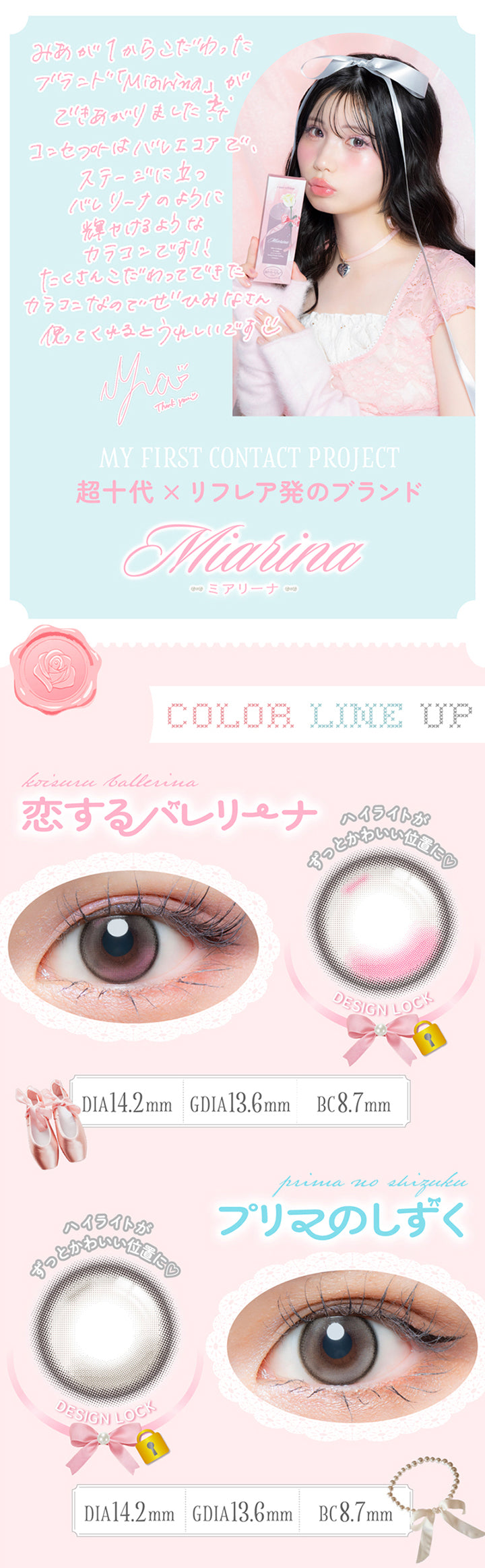 藤田みあのコメント,みあが１からこだわったブランド「ミアリーナ(Miarina)」ができあがりました。コンセプトはバレエコアで、ステージに立つバレリーナのように輝けるようなカラコンです。たくさんこだわってできたカラコンなのでぜひみなさん使ってくれるとうれしいです。,My First Contact Project 超十代 × リフレア発のブランド ミアリーナ(Miarina),カラーラインナップ,恋するバレリーナ(Koisuru Ballerina) 軸固定(Design Lock)  DIA14.2mm G.DIA13.6mm BC8.7mm,プリマのしずく(Prima No Shizuku) 軸固定(Design Lock) ハイライトがずっと可愛い位置に♥ DIA14.2mm G.DIA13.6mm BC8.7mm | 超十代リフレア ミアリーナ Miarina カラコン カラーコンタクト
