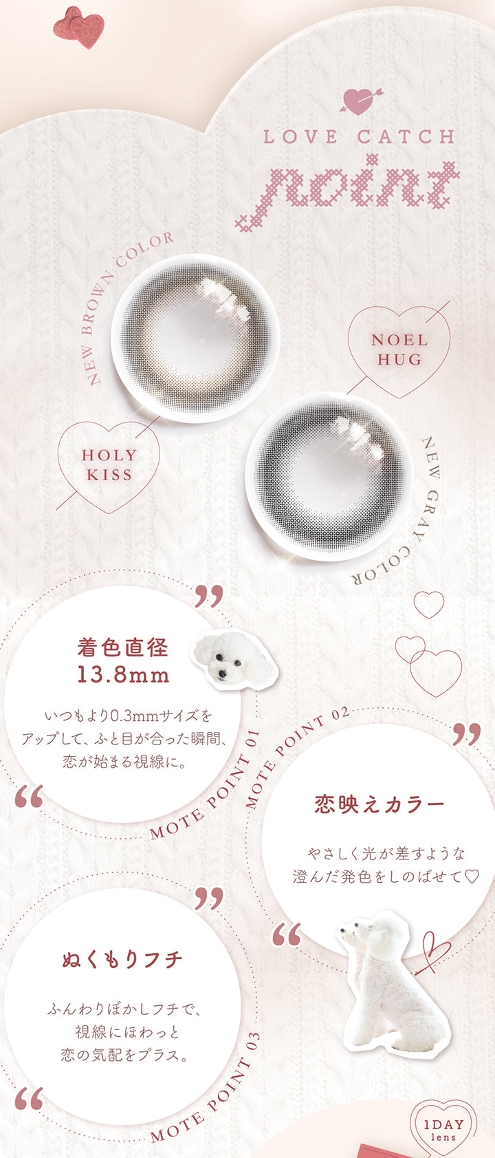 Love Catch Point,New brown color ホーリーキス(Holy Kiss),New gray color ノエルハグ(Noel Hug),Mote point01 着色直径13.8mm：いつもより0.3mmサイズをアップして、ふと目が合った瞬間、恋が始まる視線に。,Mote point02 恋映えカラー：やさしく光が差すような澄んだ発色をしのばせて♡,Mote point03 ：ふんわりぼかしフチで、視線にほわっと恋の気配をプラス。 | チューズミー chu's me 1day カラコン カラーコンタクト
