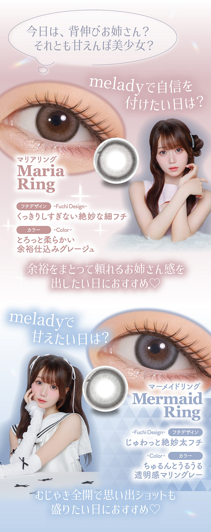 今日は、背伸びお姉さん？それとも甘えんぼ美少女？, meladyで自信をつけたい日は？Maria Ring(マリアリング), フチデザイン：くっきりしすぎない絶妙な細フチ, カラー：とろっと柔らかい余裕仕込みグレージュ, 余裕を纏って頼れるお姉さん感を出したい日におすすめ♡, meladyで甘えたい日は？Mermaid Ring(マーメイドリング), フチデザイン：じゅわっと絶妙太フチ, カラー：ちゅるんとうるうる透明感マリングレー, 無邪気全開で思い出ショットも盛りたい日におすすめ♡ | ミレディ melady 1day カラコン カラーコンタクト
