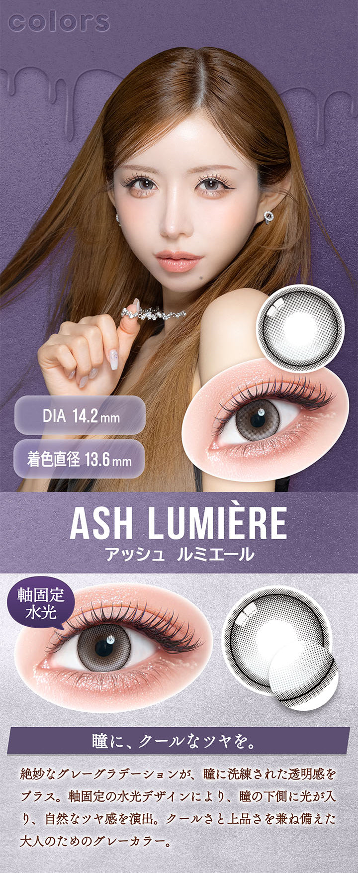 アッシュ ルミエール(Ash Lumiere) DIA14.2mm 着色直径13.6mm,軸固定水光,瞳に、クールなツヤを。,絶妙なグレーグラデーションが、瞳に洗練された透明感をプラス。軸固定の水光デザインにより、瞳の下側に光が入り、自然なツヤ感を演出。クールさと上品さを兼ね備えた大人のためのグレーカラー。 | カラーズワンデー colors 1day カラコン カラーコンタクト
