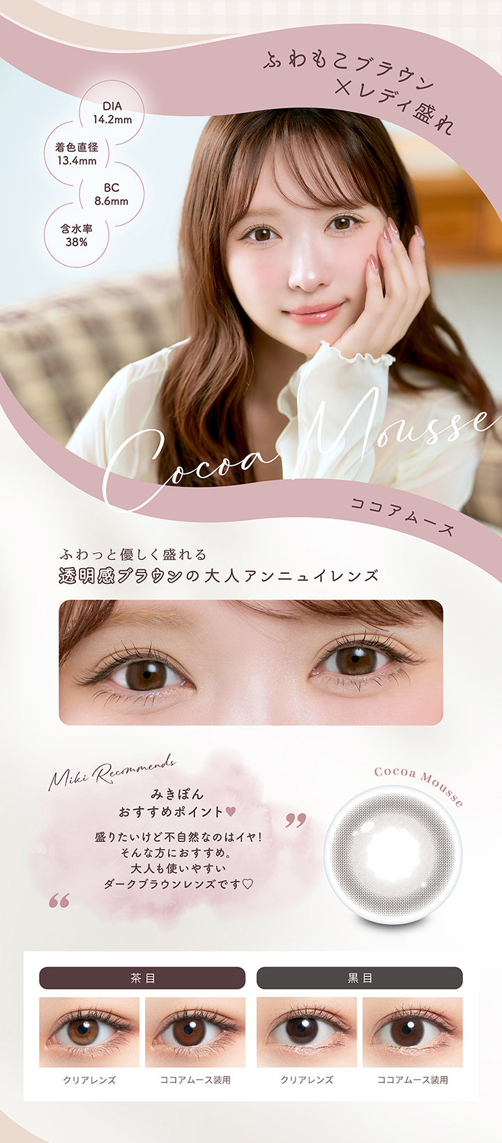 ココアムース(Cocoa Mousse),DIA14.2mm 着色直径13.4mm BC8.6mm 含水率38.0%,ふわもこブラウン × レディ盛れ,ふわっと優しく盛れる透明感ブラウンの大人アンニュイレンズ,みきぽんおすすめポイント：盛りたいけど不自然なのはイヤ！そんな方にオススメ。大人も使いやすいダークブラウンレンズです。,ココアムースのレンズ画像、茶目黒目装用比較画像 | ミムコ mimuco 1day カラコン カラーコンタクト
