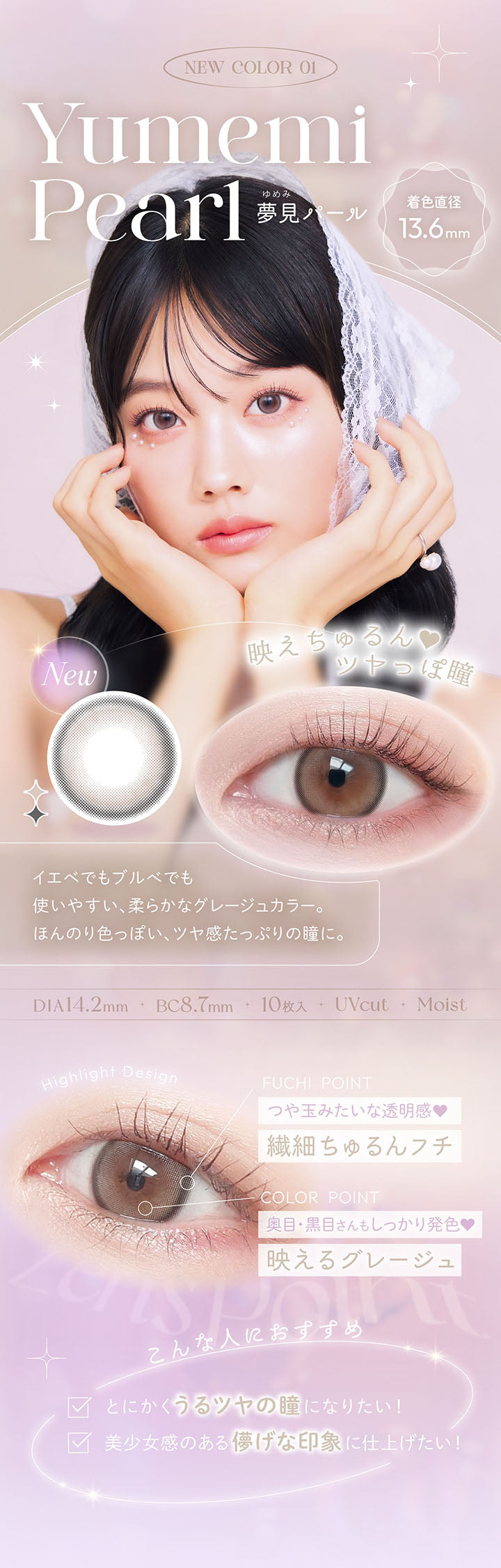New color 01, , 映えちゅる, ツヤっぽ瞳, Yumemi Pearl, 夢見パール, new, 着色直径13.6mm, イエべでもブルべでも使いやすい、柔らかなグレージュカラー。, ほんのり色っぽい、ツヤ感たっぷりの瞳に。, DIA14.2mm, BC8.7mm, UVcut, Moist, Highlight Design, FUCHI POINT, つや玉みたいな透明感♥, 繊細ちゅるんフチ, COLOR POINT, 奥目·黒目さんもしっかり発色♥, 映えるグレージュ, こんな人におすすめ, とにかくうるツヤの瞳になりたい!, 美少女感のある儚げな印象に仕上げたい! | ビュームワンデー Viewm 1day カラコン カラーコンタクト
