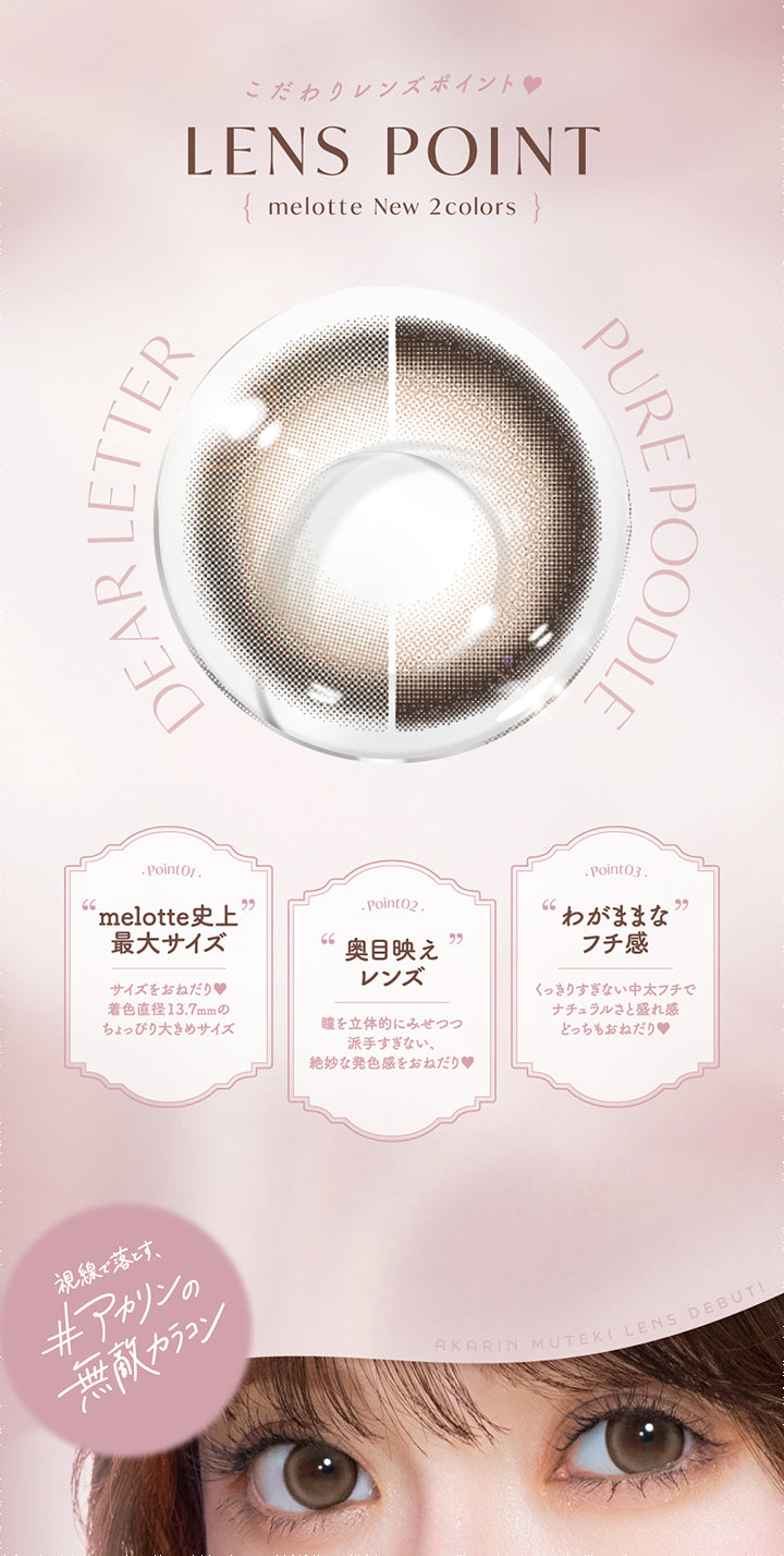 こだわりレンズポイント,Lens Point,melotte New 2colors,Dear Letter,Pure Poodle,Point01,melotte史上,最大サイズ,サイズをおねだり,着色直径13.7mmの,ちょっぴり大きめサイズ,Point02,奥目映え,レンズ,瞳を立体的にみせつつ,派手すぎない、,絶妙な発色感をおねだり,Point03,わがままな,フチ感,くっきりすぎない中太フチで,ナチュラルさと盛れ感,どっちもおねだり,視線で落とす,#アカリンの,無敵カラコン,Akarin Muteki Lens Debut|メロット(melotte) 1day カラコン カラーコンタクト