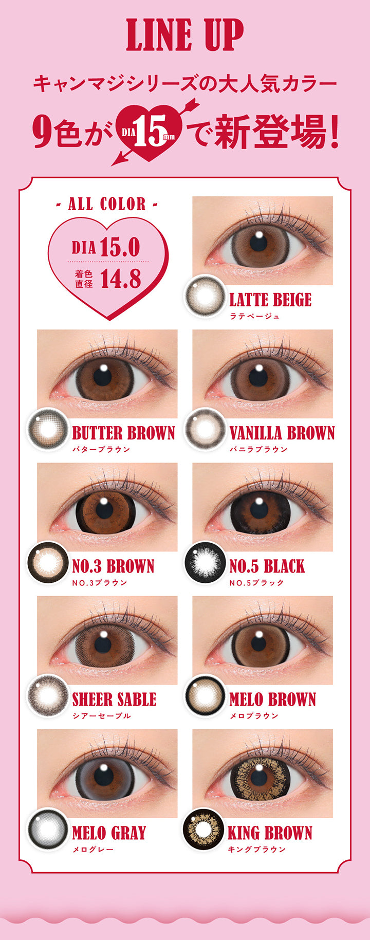 Line Up, キャンマジシリーズの大人気カラー9色がDIA15.0mmで新登場！, All color DIA15.0mm 着色直径14.8mm, LATTE BEIGE ラテベージュ, BUTTER BROWN バターブラウン, VANILLA BROWN バニラブラウン, NO.3 BROWN NO.3 ブラウン, NO.5 BLACK NO.5ブラック, SHEER SABLE シアーセーブル, MELO BROWN メロブラウン, MELO GRAY メログレー, KING BROWN キングブラウンFabulous ファビュラス 1day,DIA15.0mm, 国内最大！！着色直径14.8mm※日本国内承認着色直径において 2025年5月27日時点 自社調べ| ファビュラス Fabulous 1day カラコン カラーコンタクト 
