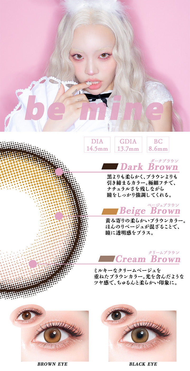ビーマイン(Be Mine),DIA14.5mm,GDIA13.7mm,BC8.6mm,ダークブラウン(Dark Brown)：黒よりも柔らかく、ブラウンよりも引き締まるカラー。極細フチで、ナチュラルさを残しながら瞳をしっかり強調してくれる。,ベージュブラウン(Beige Brown)：黄味寄りの柔らかいブラウンカラー。ほんのりベージュが混ざることで瞳に透明感をプラス。,クリームブラウン(Cream Brown)：ミルキーなクリームベージュを重ねたブラウンカラー。光を含んだようなツヤ感で、ちゅるんと柔らかい印象に。,黒目 / 茶目 装用比較 | ギャルネバーダイマンスリー Gal Never Die Monthly 1month カラコン カラーコンタクト
