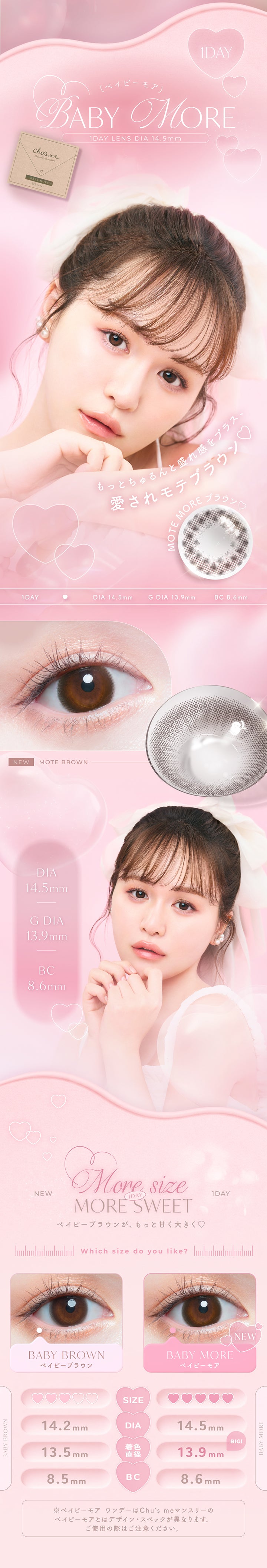 ベイビーモア(Baby More) 1day DIA14.5mm 着色直径13.9mm BC8.6mm,もっとちゅるんと盛れ感をプラス、愛されモテブラウン,more size more sweet.,which size do you like?,ベイビーモア(Baby More) DIA14.5mm 着色直径13.9mm BC8.6mm,ベイビーブラウン(Baby Brown) DIA14.2mm 着色直径13.5mm BC8.5mm,※ベイビーモアワンデーはチューズミーマンスリーのベイビーモアとはデザインスペックが異なります。ご使用の際はご注意ください。 | チューズミー Chu's Me 1day カラコン カラーコンタクト
