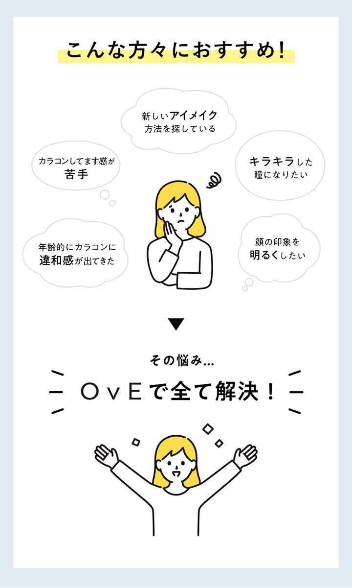 こんな方々におすすめ!, 新しいアイメイク方法を探している, カラコンしてます感が苦手, キラキラした瞳になりたい, 年齢的にカラコンに違和感が出てきた, 顔の印象を明るくしたい, その悩み…, OvEで全て解決! | オヴィ OvE 1day カラコン カラーコンタクト

