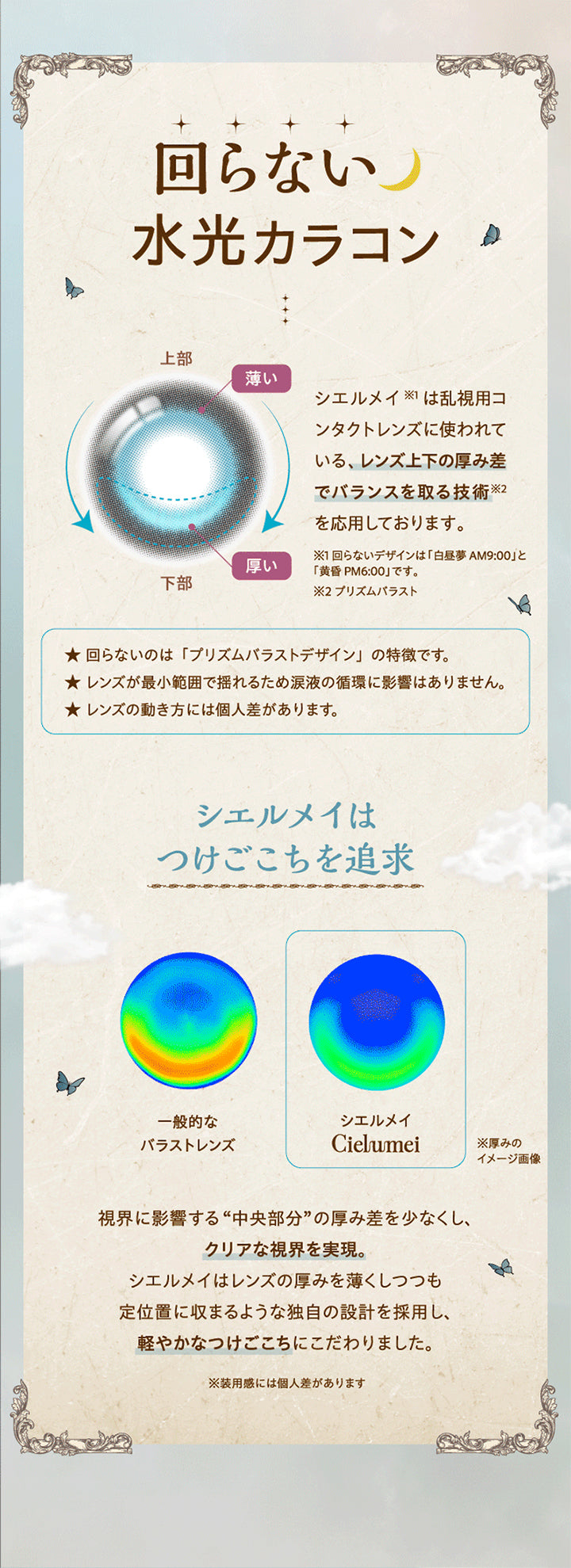 回らない水光カラコン,シエルメイは乱視用コンタクトレンズに使われている、レンズの上下の厚み差でバランスをとる技術(プリズムバラスト)を応用しております。,※回らないデザインは白昼夢 AM9:00と黄昏 PM6:00です。,回らないのはプリズムバラストデザインの特徴です。,レンズが最小範囲で揺れるため涙液の循環に影響はありません。,レンズの動き方は個人差があります。,シエルメイはつけごこちを追求,視界に影響する中央部分の厚みを少なくし、クリアな視界を実現。シエルメイはレンズの厚みを薄くしつつも定位置に収まるような独自の設計を採用し、軽やかなつけごこちにこだわりました。※装用感には個人差があります。 | ワンデーリフレアシエルメイ 1DAY Refrear Cielumei カラコン カラーコンタクト
