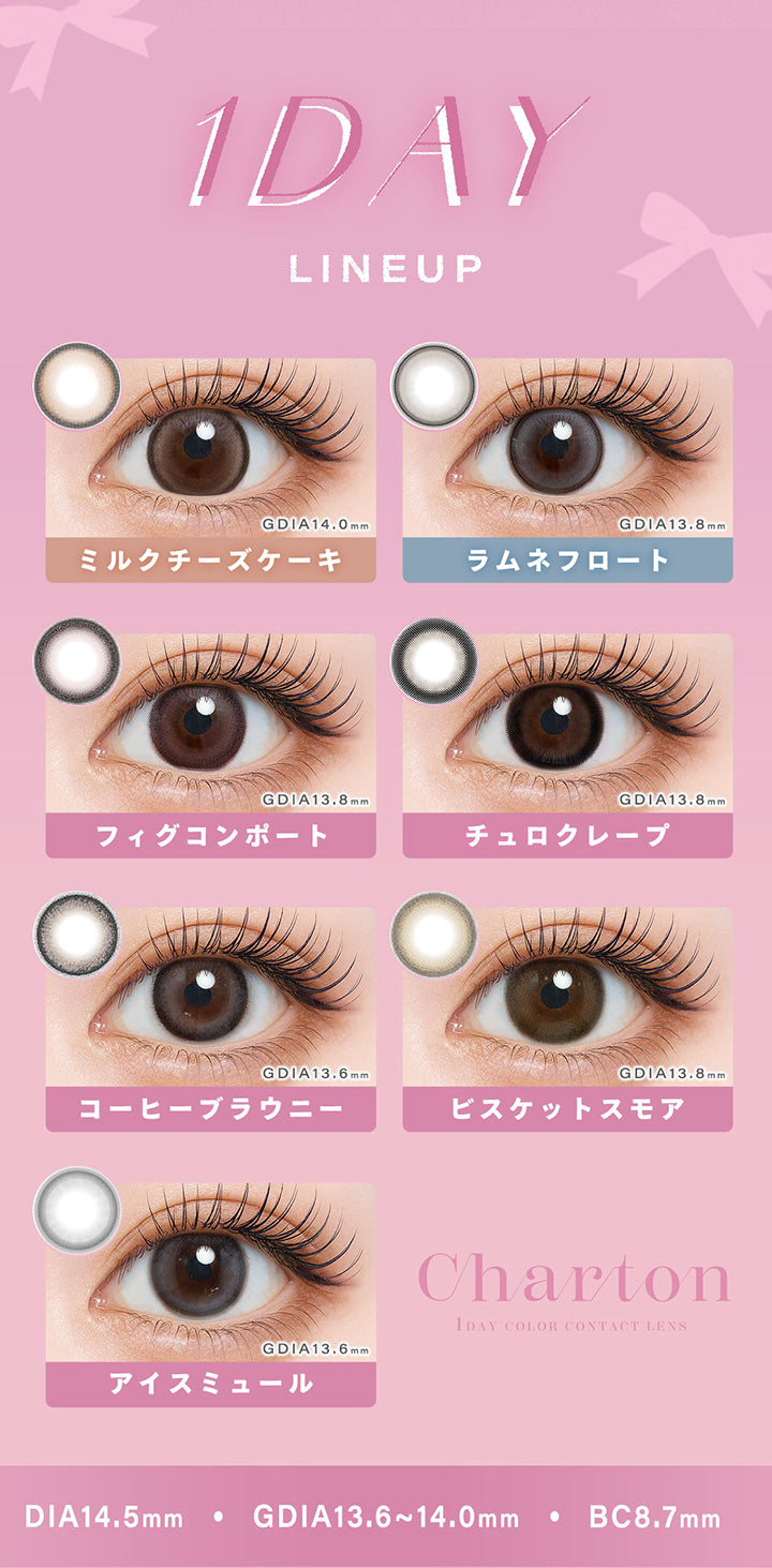 (ラインナップ),シャルトンワンデー(Charton 1Day) Line up,ミルクチーズケーキ(Milk Cheesecake) GDIA14.0mm,ラムネフロート(Ramune Float) GDIA13.8mm,フィグコンポート(Fig Compote) GDIA13.8mm,チュロクレープ(Churro Crepe) GDIA13.8mm,コーヒーブラウニー(Coffee Brownie) GDIA13.6mm,ビスケットスモア(Biscuit Smore) GDIA13.8mm,アイスミュール(Ice Mule) GDIA13.6mm,DIA14.5mm,GDIA13.6mm~14.0mm,BC8.7mm | シャルトンワンデー Charton 1day カラコン カラーコンタクト
