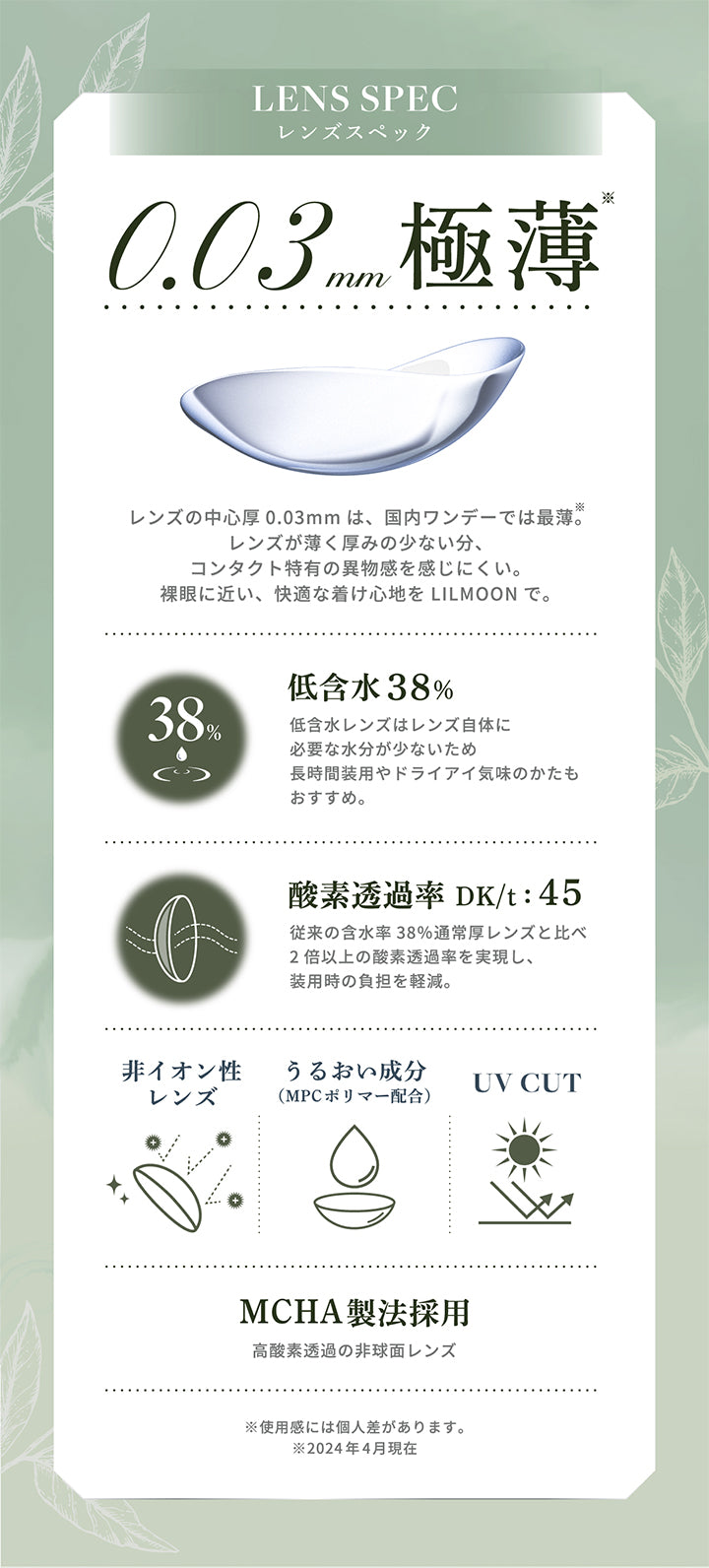Lens Spec,レンズスペック,0.03 mm極薄,レンズの中心厚 0.03mm は、 国内ワンデーでは最薄。,レンズが薄く厚みの少ない分、,コンタクト特有の異物感を感じにくい。,裸眼に近い、 快適な着け心地をLil Moonで。,38%,低含水 38%,低含水レンズはレンズ自体に,必要な水分が少ないため,長時間装用やドライアイ気味のかたも,おすすめ。,酸素透過率Dk/t:45,従来の含水率38%通常厚レンズと比べ,2倍以上の酸素透過率を実現し、,装用時の負担を軽減。,非イオン性レンズ,うるおい成分,Mpcポリマー配合,Uv Cut,MCHA製法採用,高酸素透過の非球面レンズ,※使用感には個人差があります。,※2024年4月現在|リルムーン0.03ゼロワンデー(LILMOON 0.03 ZERO 1day) 1day カラコン カラーコンタクト
