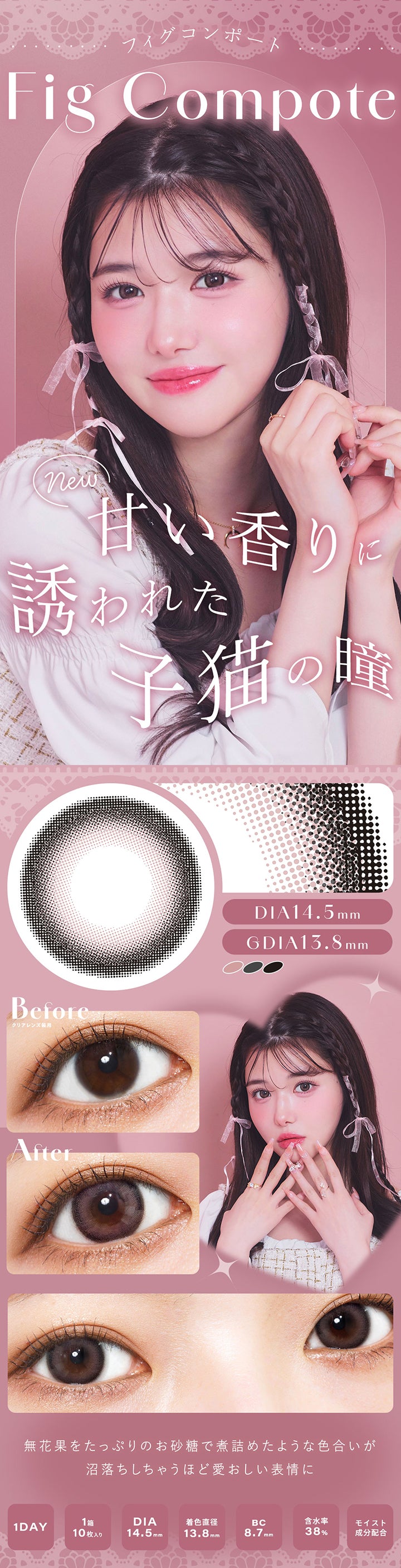 フィグコンポート(Fig Compote), new, 甘い香りに誘われた猫の瞳, DIA14.5mm, GDIA13.8mm, Before(クリアレンズ装用), After, 無花果をたっぷりのお砂糖で煮詰めたような色合いが沼落ちしちゃうほど愛おしい表情に, 1 Day, 1箱10枚入り, DIA14.5mm, 着色直径13.8mm, BC8.7mm, 含水率38%, モイスト成分配合 | シャルトンワンデー Charton 1DAY カラコン カラーコンタクト
