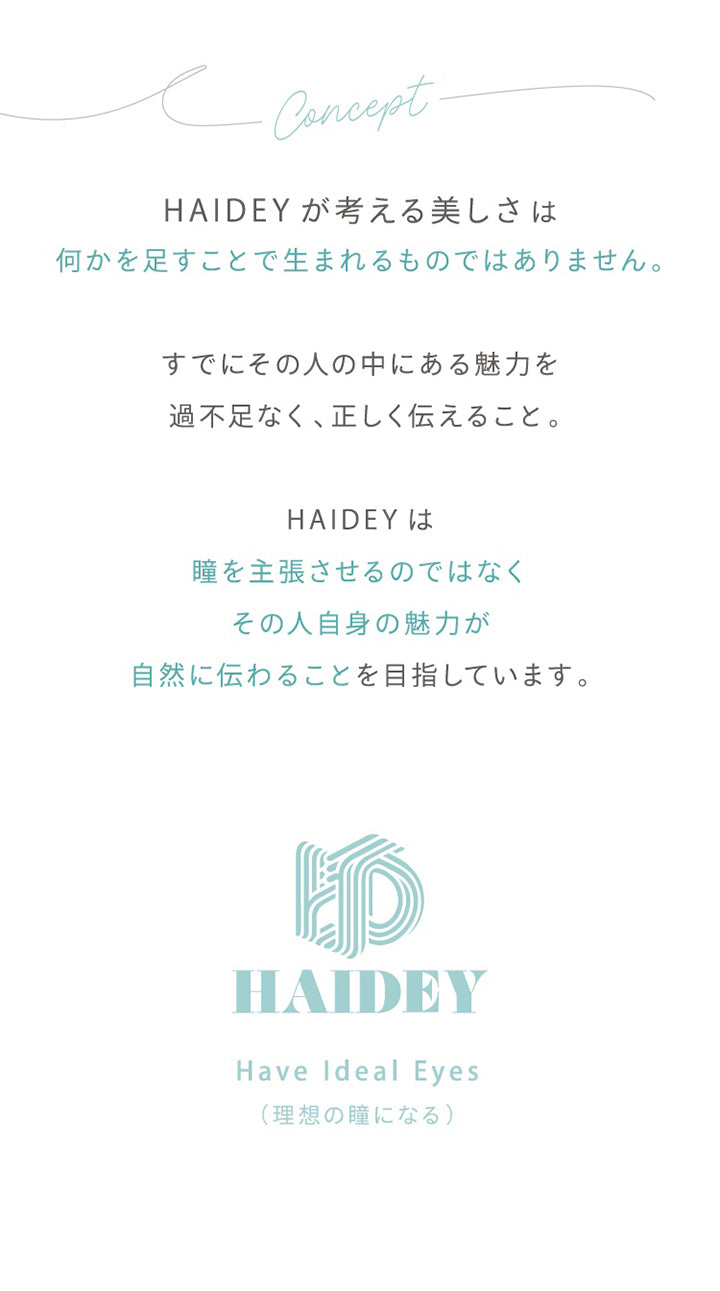 Concept,Haidey が考える美しさは,何かを足すことで生まれるものではありません,すでにその人の中にある魅力を,過不足なく、正しく伝えること,Haideyは,瞳を主張させるのではなく,その人自身の魅力が,自然に伝わることを目指しています,Haidey,Have Ideal Eyes,理想の瞳になる|ハイディトーリック(HAIDEY TORIC) 1day カラコン カラーコンタクト