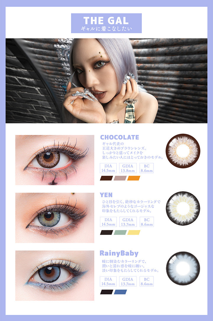 (ラインナップ2)The Gal ギャルに着こなしたい,チョコレート(Chocolate) ギャル代表の王道大きめブラウンレンズ。しっかりと盛ってメイクを楽しみたい人にはとっておきのモデル。,イエン(Yen) 人目を引く、絶妙なカラーリングで海外セレブのようなゴージャスな印象をもたらしてくれるモデル。,レイニーベイビー(Rainy Baby) 瞳に馴染むカラーリングで、うるおいと濡れ間を瞳に纏い、淡い印象をもたらしてくれるモデル。 | ギャルネバーダイ Gal Never Die 1day カラコン カラーコンタクト
